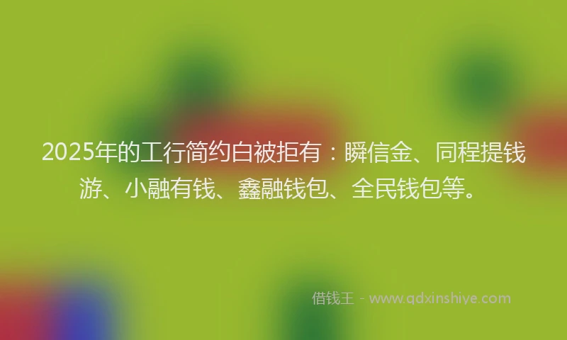 2025年的工行简约白被拒有：瞬信金、同程提钱游、小融有钱、鑫融钱包、全民钱包等。