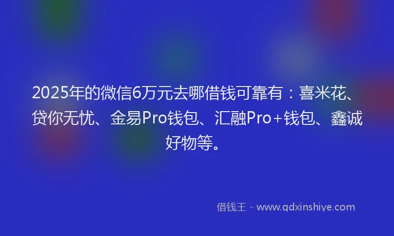 2025年的微信6万元去哪借钱可靠有：喜米花、贷你无忧、金易Pro钱包、汇融Pro+钱包、鑫诚好物等。