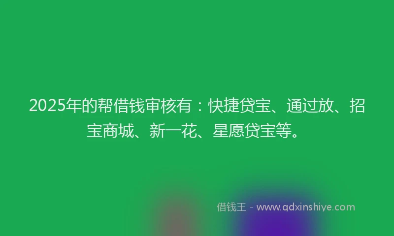 2025年的帮借钱审核有：快捷贷宝、通过放、招宝商城、新一花、星愿贷宝等。
