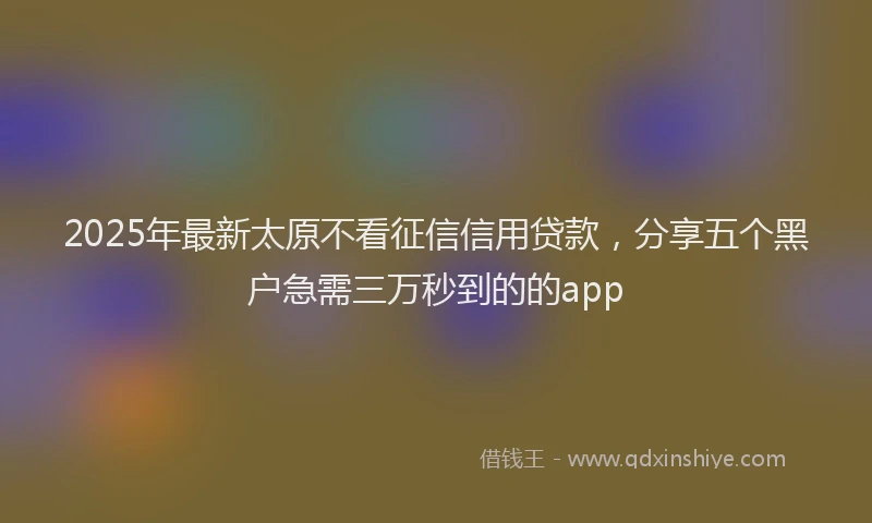 2025年最新太原不看征信信用贷款，分享五个黑户急需三万秒到的的app