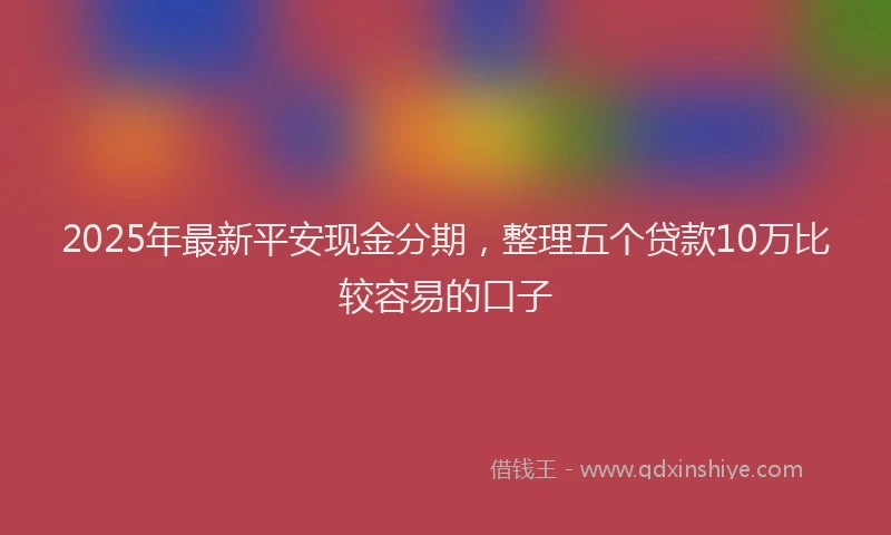 2025年最新平安现金分期，整理五个贷款10万比较容易的口子