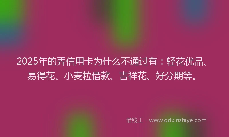 2025年的弄信用卡为什么不通过有：轻花优品、易得花、小麦粒借款、吉祥花、好分期等。