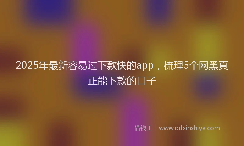2025年最新容易过下款快的app，梳理5个网黑真正能下款的口子