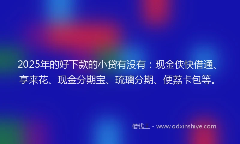 2025年的好下款的小贷有没有：现金侠快借通、享来花、现金分期宝、琉璃分期、便荔卡包等。