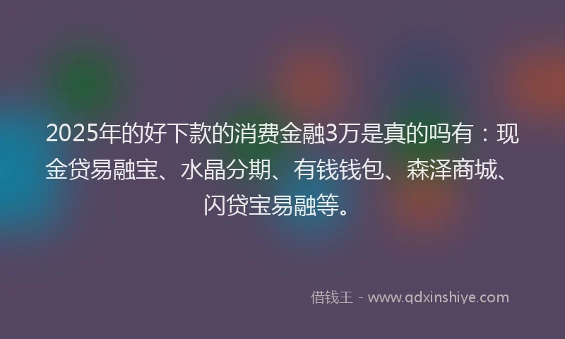 2025年的好下款的消费金融3万是真的吗有：现金贷易融宝、水晶分期、有钱钱包、森泽商城、闪贷宝易融等。