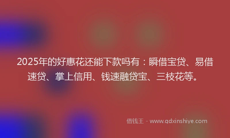 2025年的好惠花还能下款吗有：瞬借宝贷、易借速贷、掌上信用、钱速融贷宝、三枝花等。