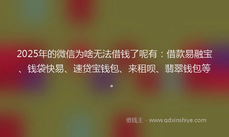 2025年的微信为啥无法借钱了呢有：借款易融宝、钱袋快易、速贷宝钱包、来租呗、翡翠钱包等。