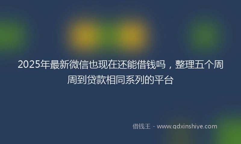 2025年最新微信也现在还能借钱吗，整理五个周周到贷款相同系列的平台
