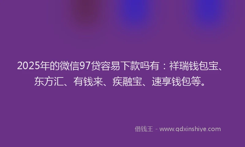 2025年的微信97贷容易下款吗有：祥瑞钱包宝、东方汇、有钱来、疾融宝、速享钱包等。