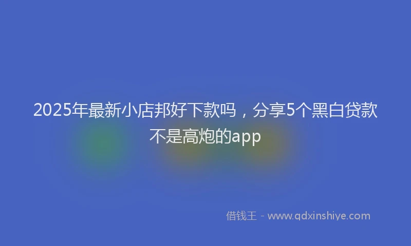 2025年最新小店邦好下款吗，分享5个黑白贷款不是高炮的app