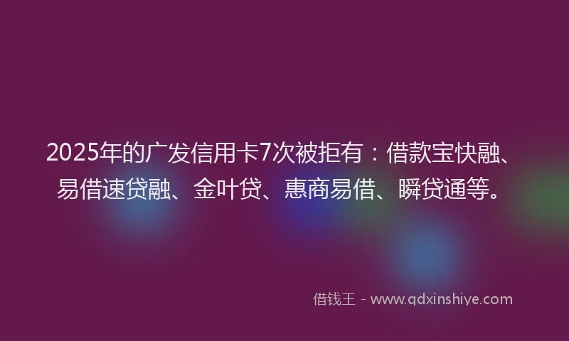 2025年的广发信用卡7次被拒有：借款宝快融、易借速贷融、金叶贷、惠商易借、瞬贷通等。
