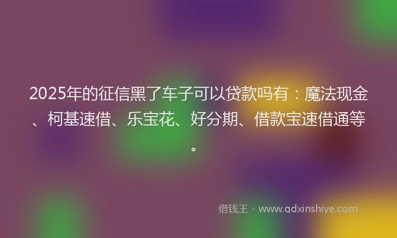 2025年的征信黑了车子可以贷款吗有：魔法现金、柯基速借、乐宝花、好分期、借款宝速借通等。