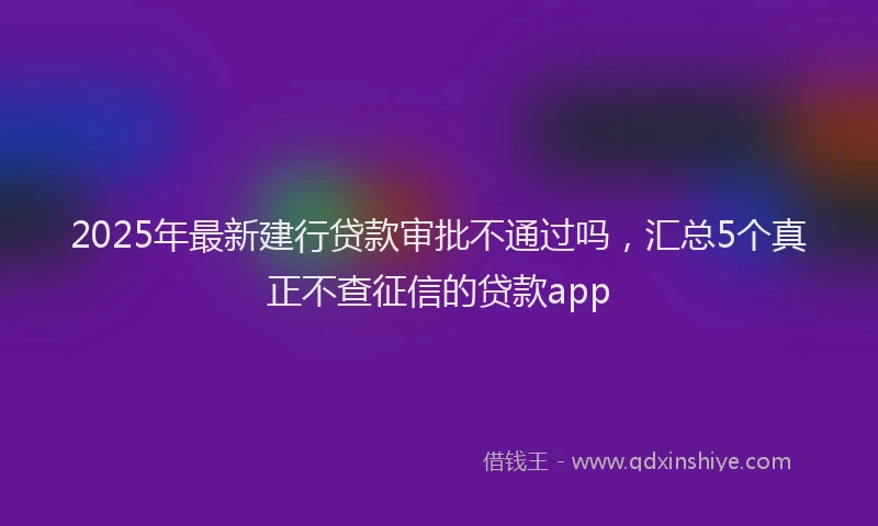 2025年最新建行贷款审批不通过吗，汇总5个真正不查征信的贷款app