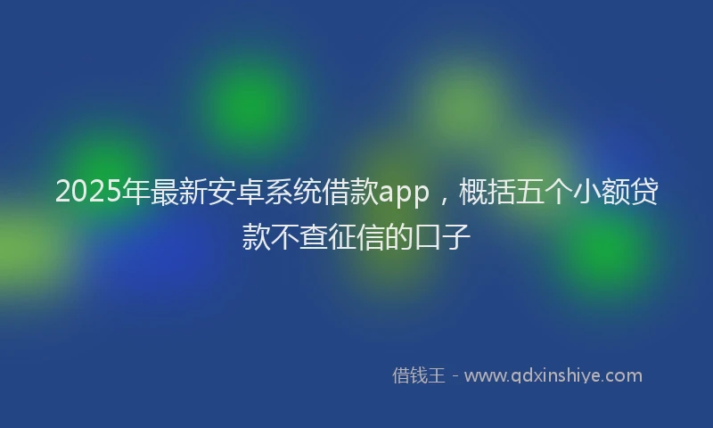 2025年最新安卓系统借款app，概括五个小额贷款不查征信的口子