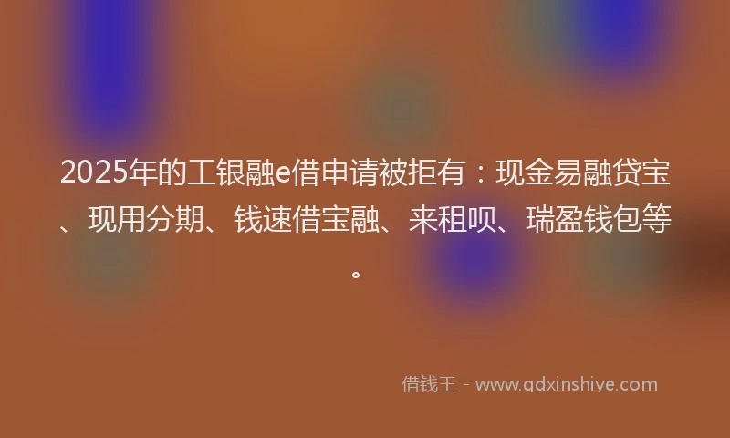 2025年的工银融e借申请被拒有：现金易融贷宝、现用分期、钱速借宝融、来租呗、瑞盈钱包等。