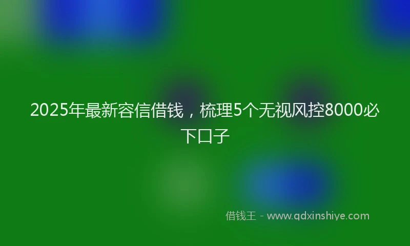 2025年最新容信借钱，梳理5个无视风控8000必下口子