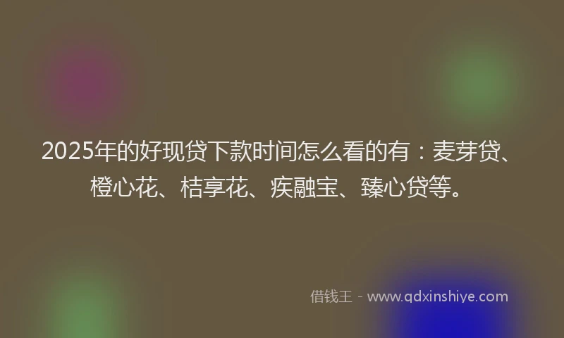 2025年的好现贷下款时间怎么看的有：麦芽贷、橙心花、桔享花、疾融宝、臻心贷等。