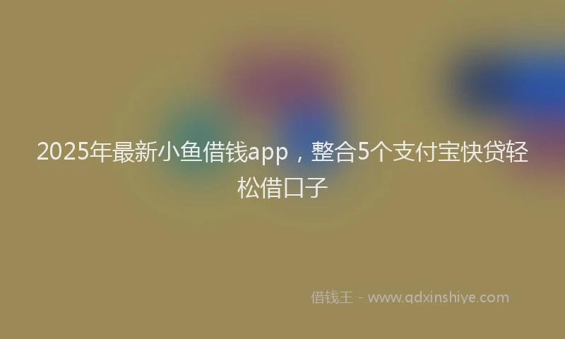 2025年最新小鱼借钱app，整合5个支付宝快贷轻松借口子