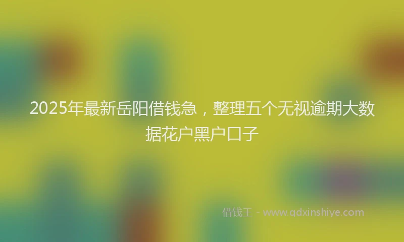 2025年最新岳阳借钱急，整理五个无视逾期大数据花户黑户口子