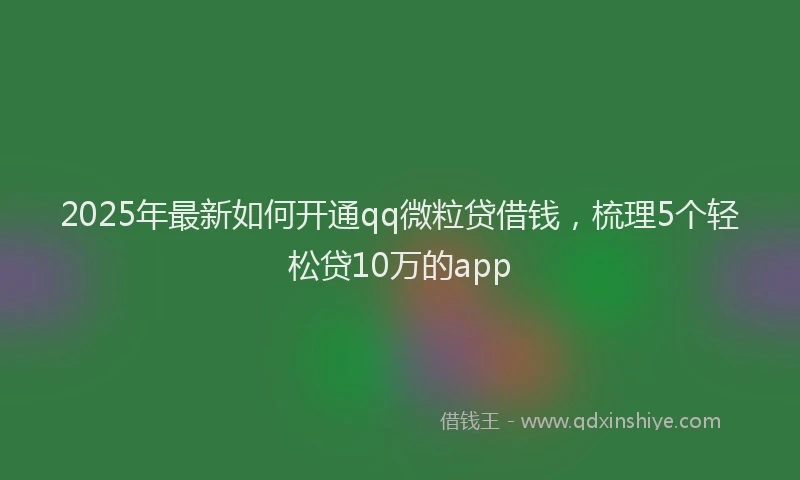 2025年最新如何开通qq微粒贷借钱，梳理5个轻松贷10万的app