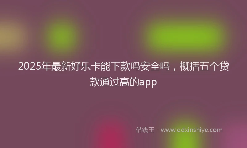 2025年最新好乐卡能下款吗安全吗，概括五个贷款通过高的app