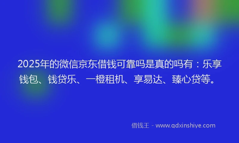 2025年的微信京东借钱可靠吗是真的吗有：乐享钱包、钱贷乐、一橙租机、享易达、臻心贷等。