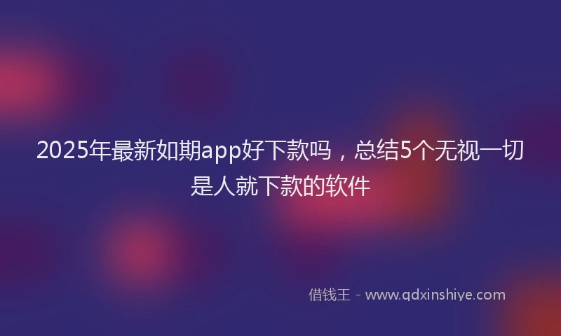 2025年最新如期app好下款吗，总结5个无视一切是人就下款的软件
