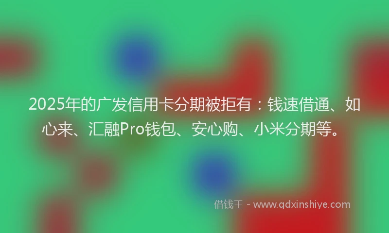 2025年的广发信用卡分期被拒有：钱速借通、如心来、汇融Pro钱包、安心购、小米分期等。