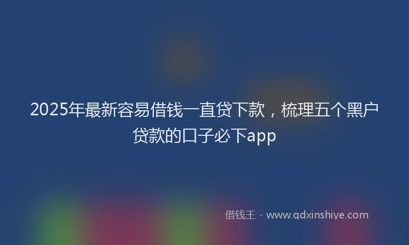 2025年最新容易借钱一直贷下款，梳理五个黑户贷款的口子必下app