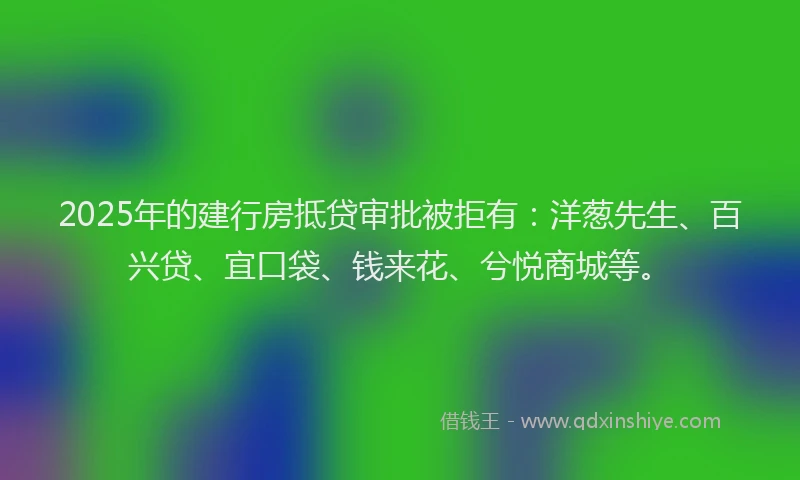 2025年的建行房抵贷审批被拒有：洋葱先生、百兴贷、宜口袋、钱来花、兮悦商城等。