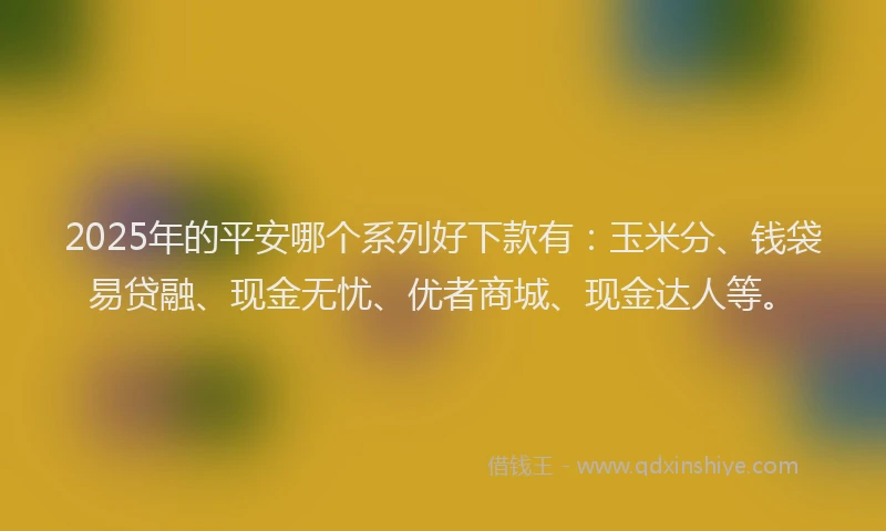 2025年的平安哪个系列好下款有：玉米分、钱袋易贷融、现金无忧、优者商城、现金达人等。