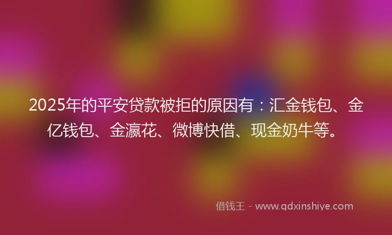 2025年的平安贷款被拒的原因有：汇金钱包、金亿钱包、金瀛花、微博快借、现金奶牛等。