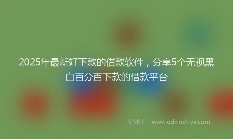 2025年最新好下款的借款软件，分享5个无视黑白百分百下款的借款平台