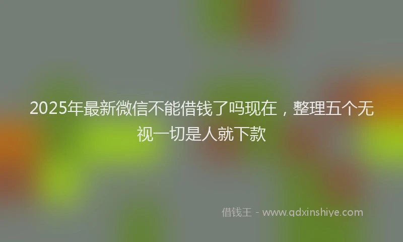 2025年最新微信不能借钱了吗现在，整理五个无视一切是人就下款