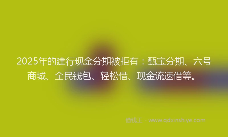 2025年的建行现金分期被拒有：甄宝分期、六号商城、全民钱包、轻松借、现金流速借等。