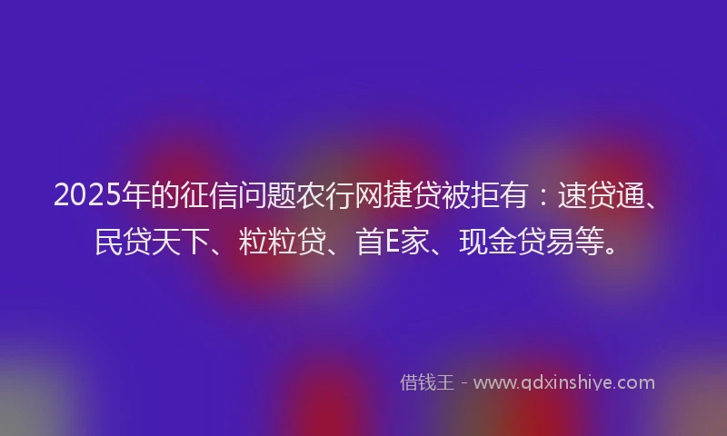 2025年的征信问题农行网捷贷被拒有：速贷通、民贷天下、粒粒贷、首E家、现金贷易等。