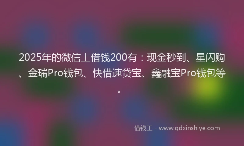 2025年的微信上借钱200有：现金秒到、星闪购、金瑞Pro钱包、快借速贷宝、鑫融宝Pro钱包等。