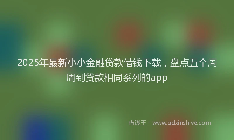 2025年最新小小金融贷款借钱下载，盘点五个周周到贷款相同系列的app