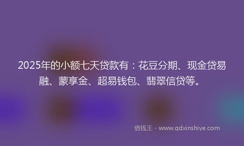2025年的小额七天贷款有：花豆分期、现金贷易融、蒙享金、超易钱包、翡翠信贷等。