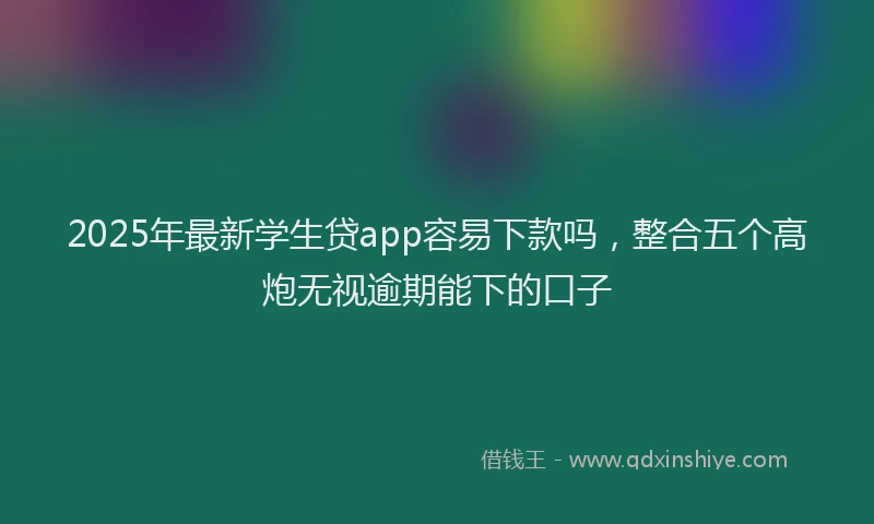 2025年最新学生贷app容易下款吗，整合五个高炮无视逾期能下的口子