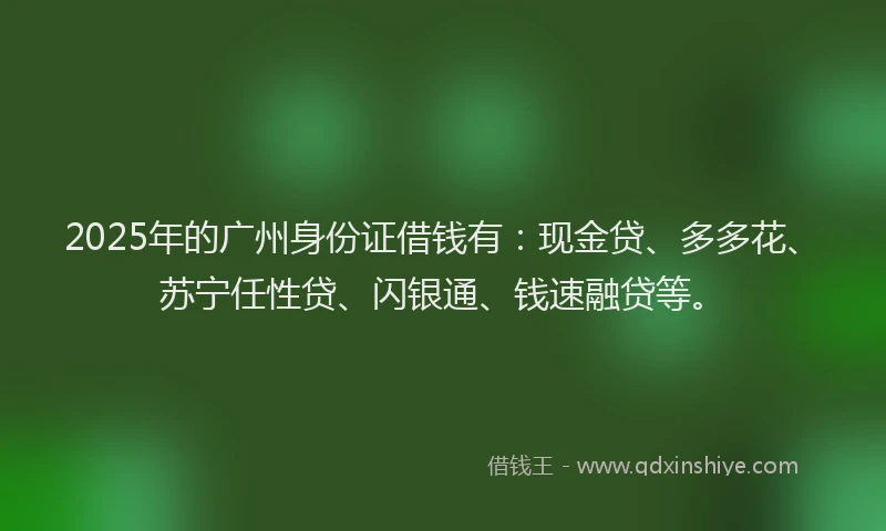 2025年的广州身份证借钱有：现金贷、多多花、苏宁任性贷、闪银通、钱速融贷等。
