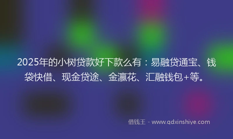 2025年的小树贷款好下款么有：易融贷通宝、钱袋快借、现金贷途、金瀛花、汇融钱包+等。