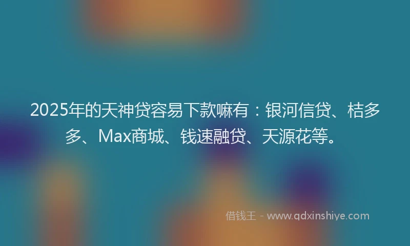 2025年的天神贷容易下款嘛有：银河信贷、桔多多、Max商城、钱速融贷、天源花等。
