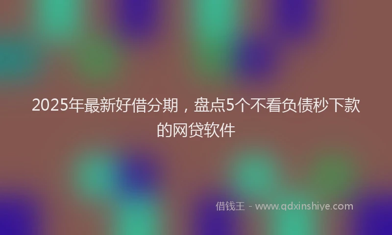 2025年最新好借分期，盘点5个不看负债秒下款的网贷软件