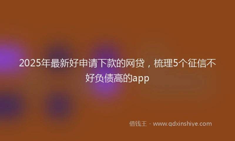 2025年最新好申请下款的网贷，梳理5个征信不好负债高的app