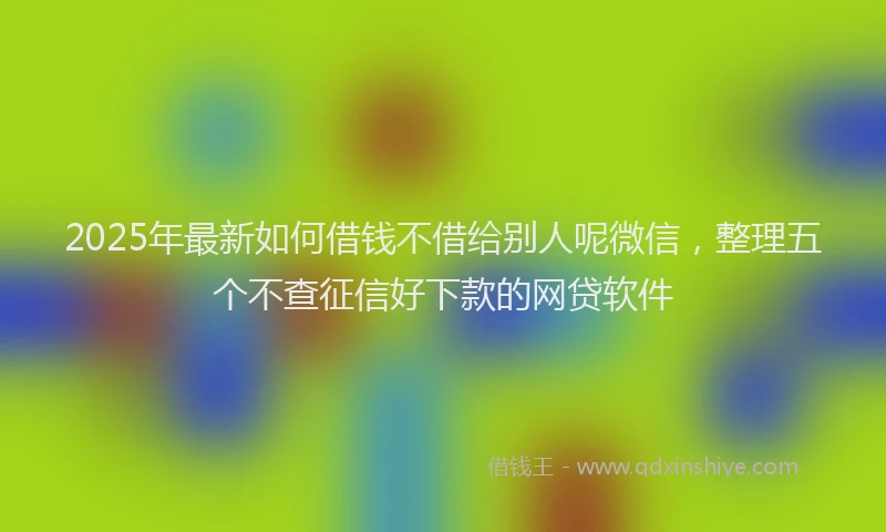 2025年最新如何借钱不借给别人呢微信，整理五个不查征信好下款的网贷软件