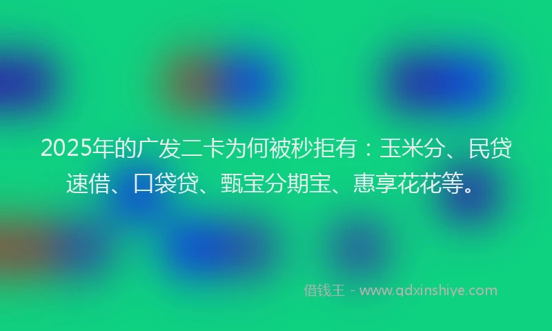 2025年的广发二卡为何被秒拒有：玉米分、民贷速借、口袋贷、甄宝分期宝、惠享花花等。
