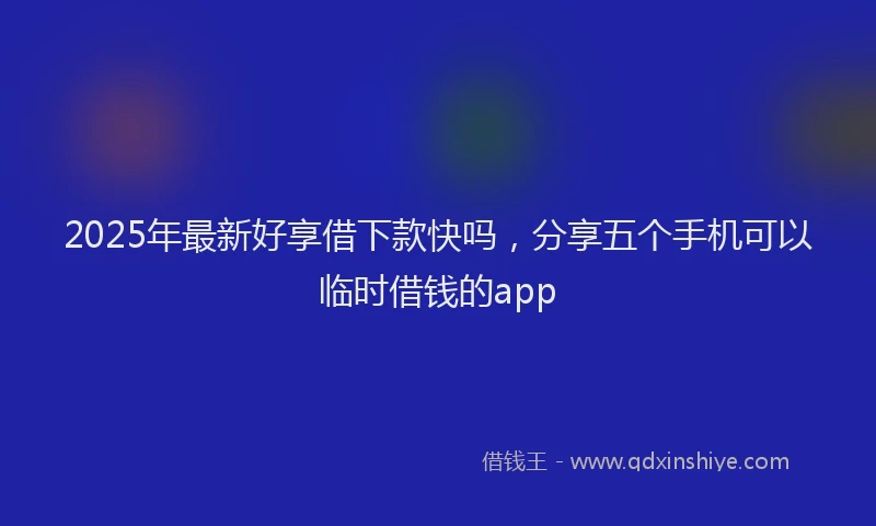 2025年最新好享借下款快吗，分享五个手机可以临时借钱的app