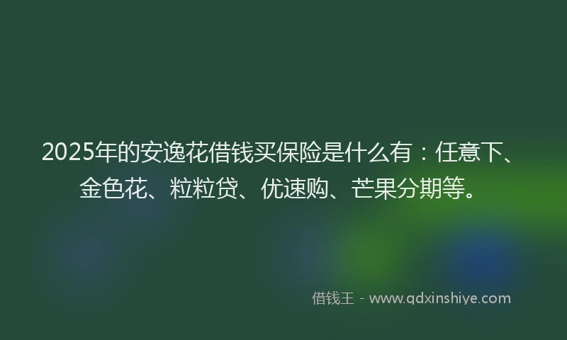 2025年的安逸花借钱买保险是什么有：任意下、金色花、粒粒贷、优速购、芒果分期等。
