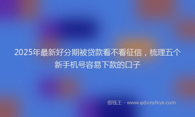 2025年最新好分期被贷款看不看征信，梳理五个新手机号容易下款的口子